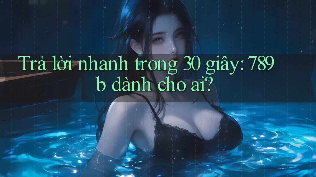 Trả lời nhanh trong 30 giây: 789b dành cho ai?