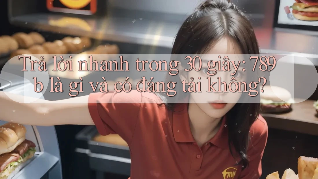 Trả lời nhanh trong 30 giây: 789b là gì và có đáng tải không?