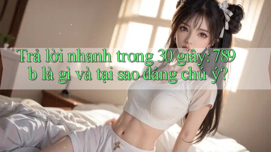 Trả lời nhanh trong 30 giây: 789b là gì và tại sao đáng chú ý? Trả lời nhanh trong 30 giây: 789b là gì và tại sao đáng chú ý?