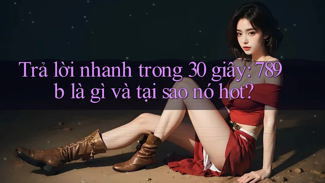Trả lời nhanh trong 30 giây: 789b là gì và tại sao nó hot?
