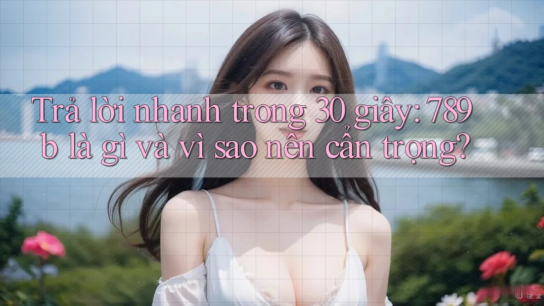 Trả lời nhanh trong 30 giây: 789b là gì và vì sao nên cẩn trọng? Trả lời nhanh trong 30 giây: 789b là gì và vì sao nên cẩn trọng?