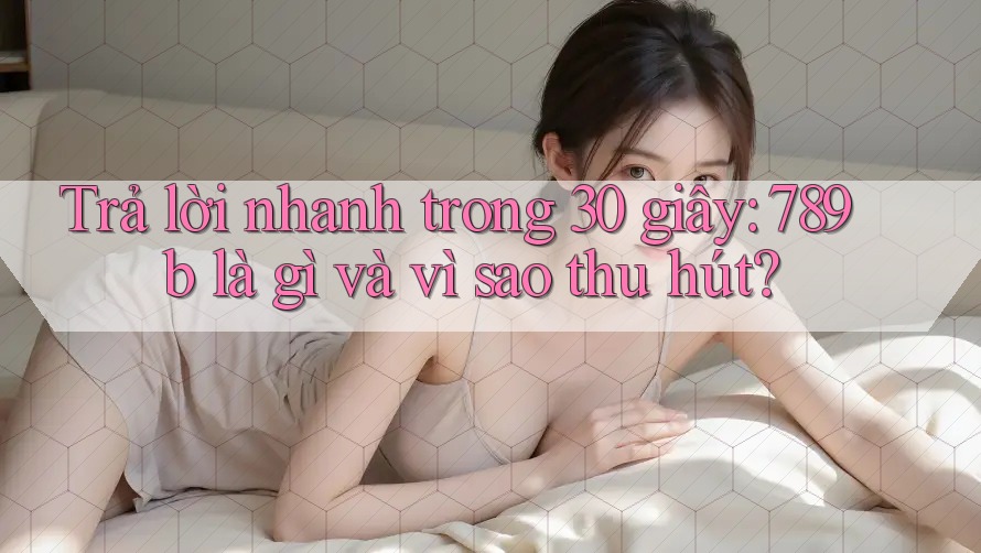 Trả lời nhanh trong 30 giây: 789b là gì và vì sao thu hút? Trả lời nhanh trong 30 giây: 789b là gì và vì sao thu hút?