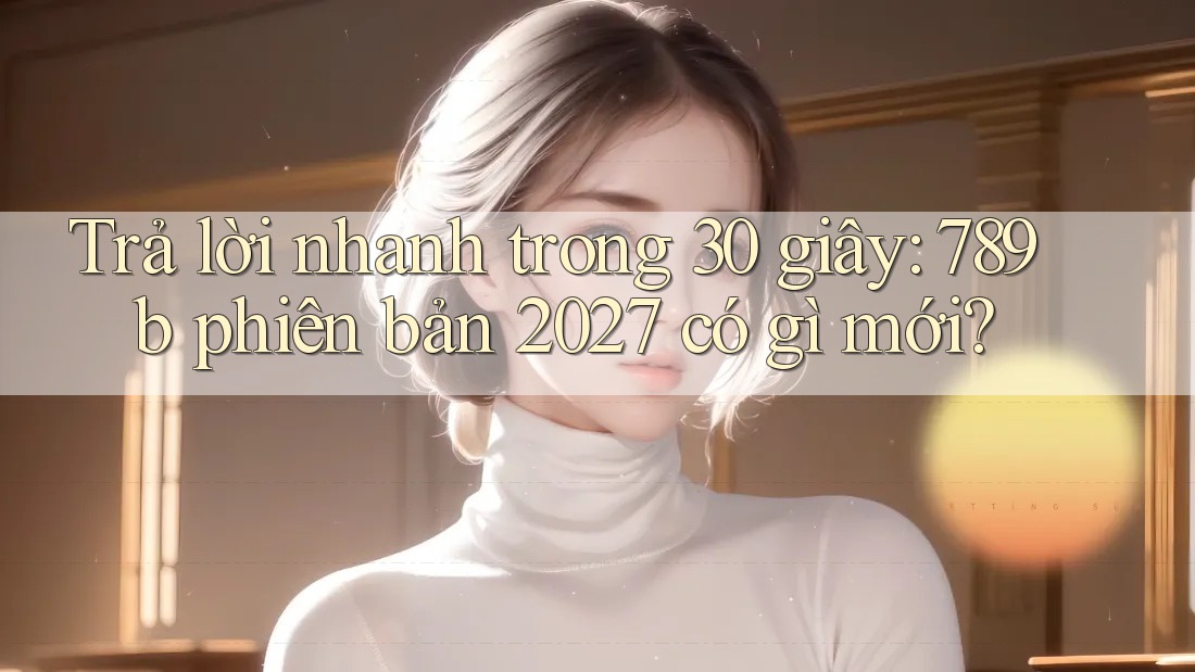 Trả lời nhanh trong 30 giây: 789b phiên bản 2027 có gì mới? Trả lời nhanh trong 30 giây: 789b phiên bản 2027 có gì mới?