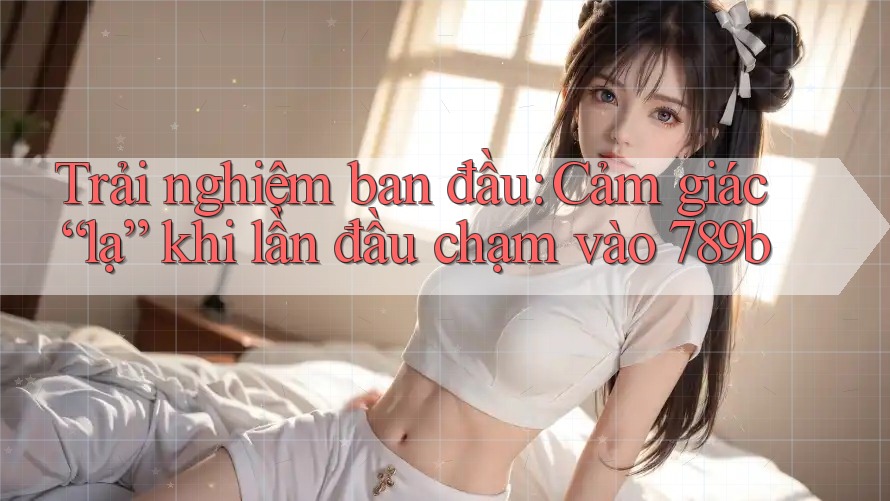 Trải nghiệm ban đầu: Cảm giác “lạ” khi lần đầu chạm vào 789b