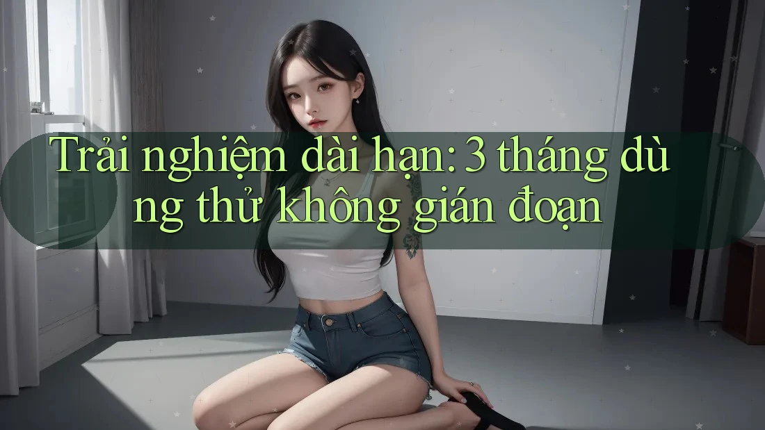 Trải nghiệm dài hạn: 3 tháng dùng thử không gián đoạn Trải nghiệm dài hạn: 3 tháng dùng thử không gián đoạn