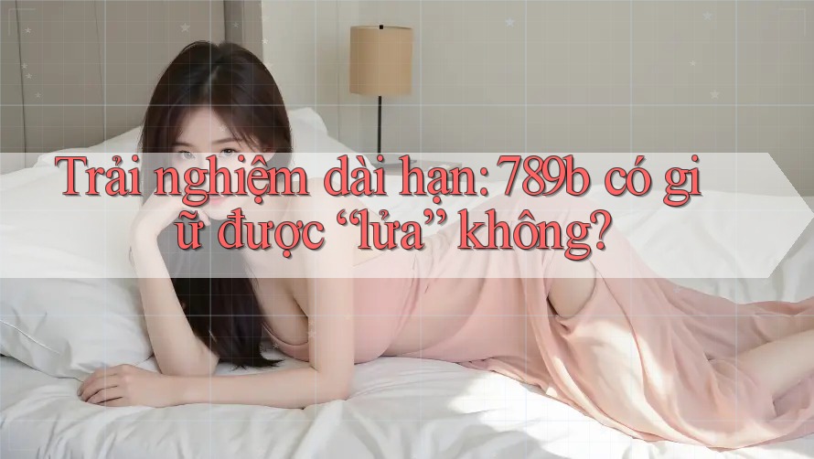 Trải nghiệm dài hạn: 789b có giữ được “lửa” không?