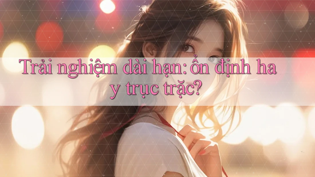 Trải nghiệm dài hạn: Ổn định hay trục trặc?