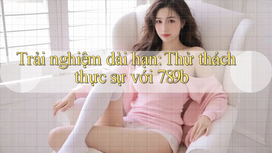 Trải nghiệm dài hạn: Thử thách thực sự với 789b