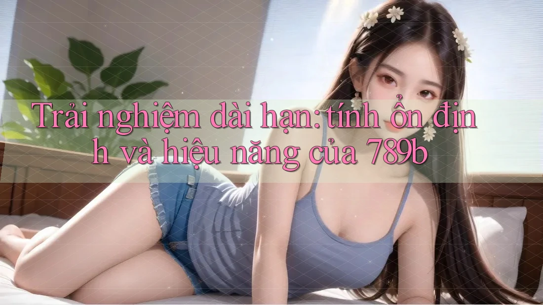 Trải nghiệm dài hạn: tính ổn định và hiệu năng của 789b Trải nghiệm dài hạn: tính ổn định và hiệu năng của 789b