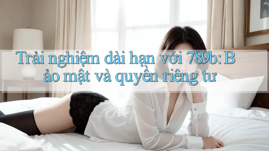 Trải nghiệm dài hạn với 789b: Bảo mật và quyền riêng tư
