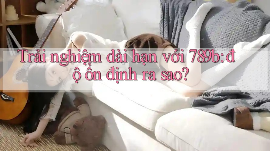 Trải nghiệm dài hạn với 789b: độ ổn định ra sao? Trải nghiệm dài hạn với 789b: độ ổn định ra sao?
