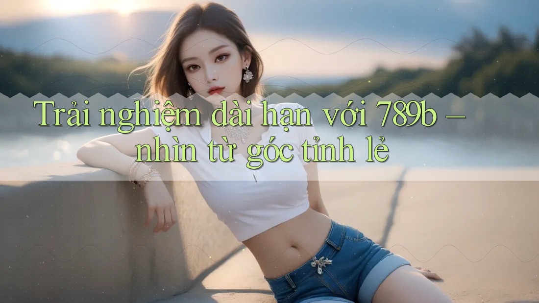 Trải nghiệm dài hạn với 789b – nhìn từ góc tỉnh lẻ Trải nghiệm dài hạn với 789b – nhìn từ góc tỉnh lẻ