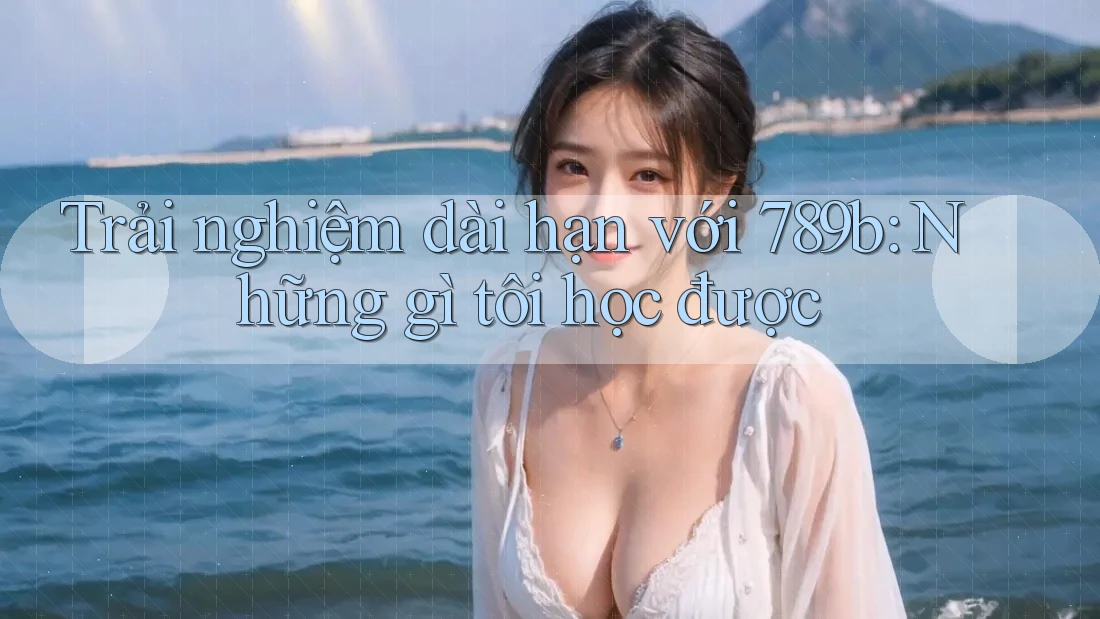 Trải nghiệm dài hạn với 789b: Những gì tôi học được