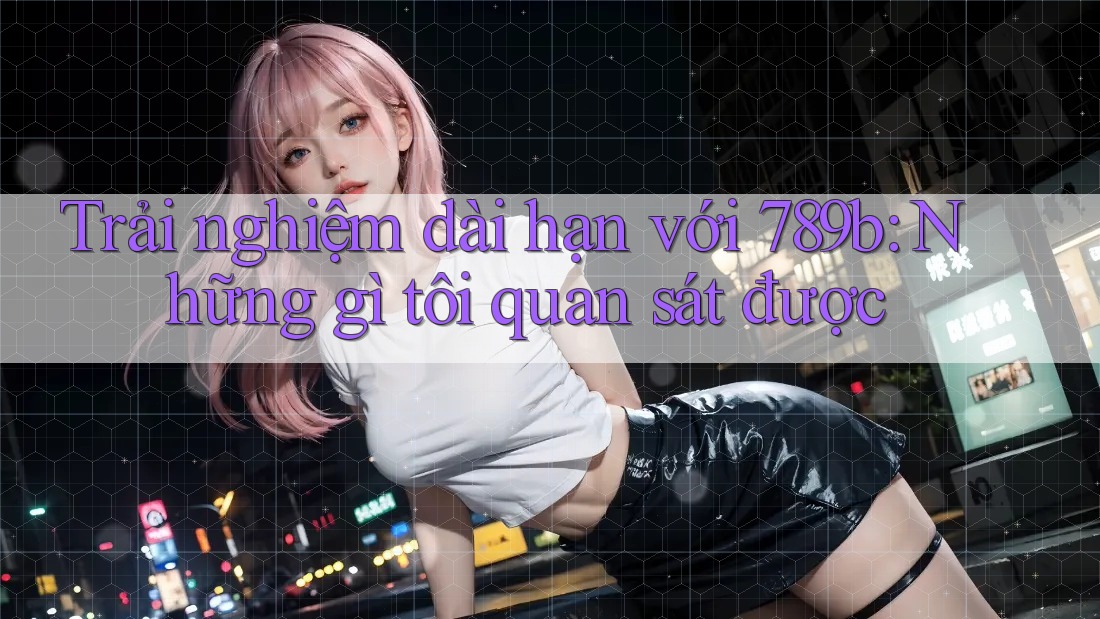 Trải nghiệm dài hạn với 789b: Những gì tôi quan sát được Trải nghiệm dài hạn với 789b: Những gì tôi quan sát được