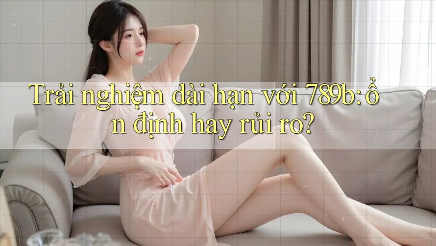 Trải nghiệm dài hạn với 789b: ổn định hay rủi ro? Trải nghiệm dài hạn với 789b: ổn định hay rủi ro?