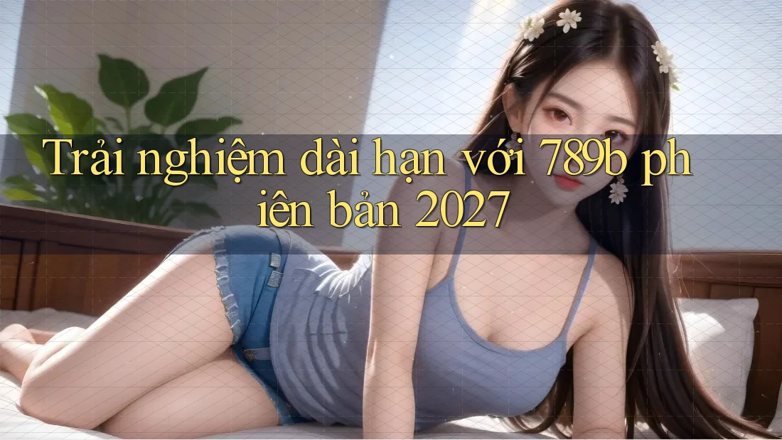 Trải nghiệm dài hạn với 789b phiên bản 2027 Trải nghiệm dài hạn với 789b phiên bản 2027