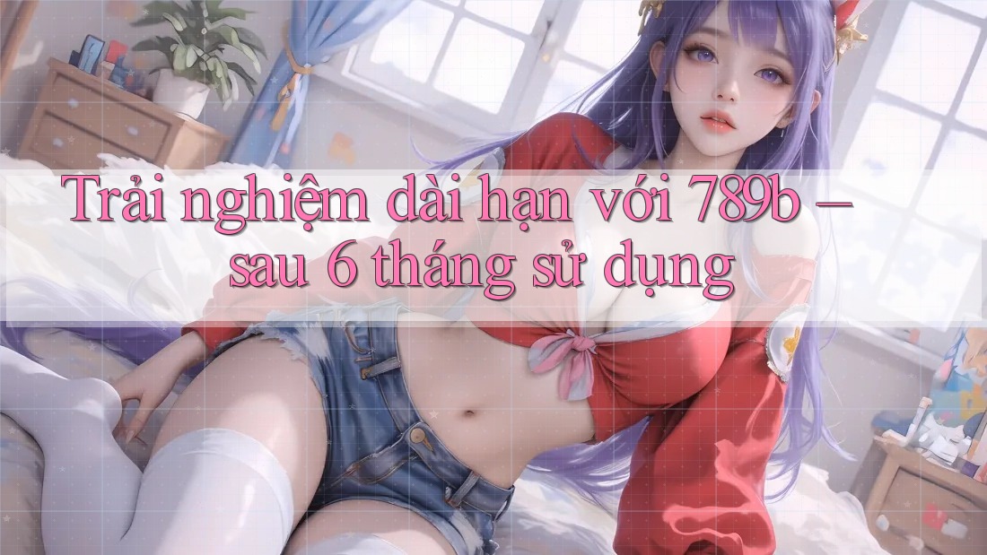 Trải nghiệm dài hạn với 789b – sau 6 tháng sử dụng