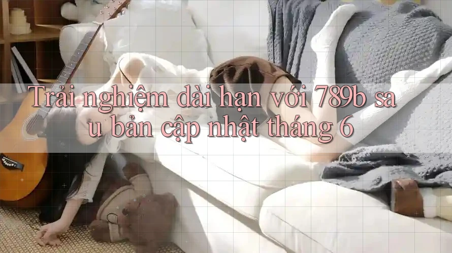 Trải nghiệm dài hạn với 789b sau bản cập nhật tháng 6
