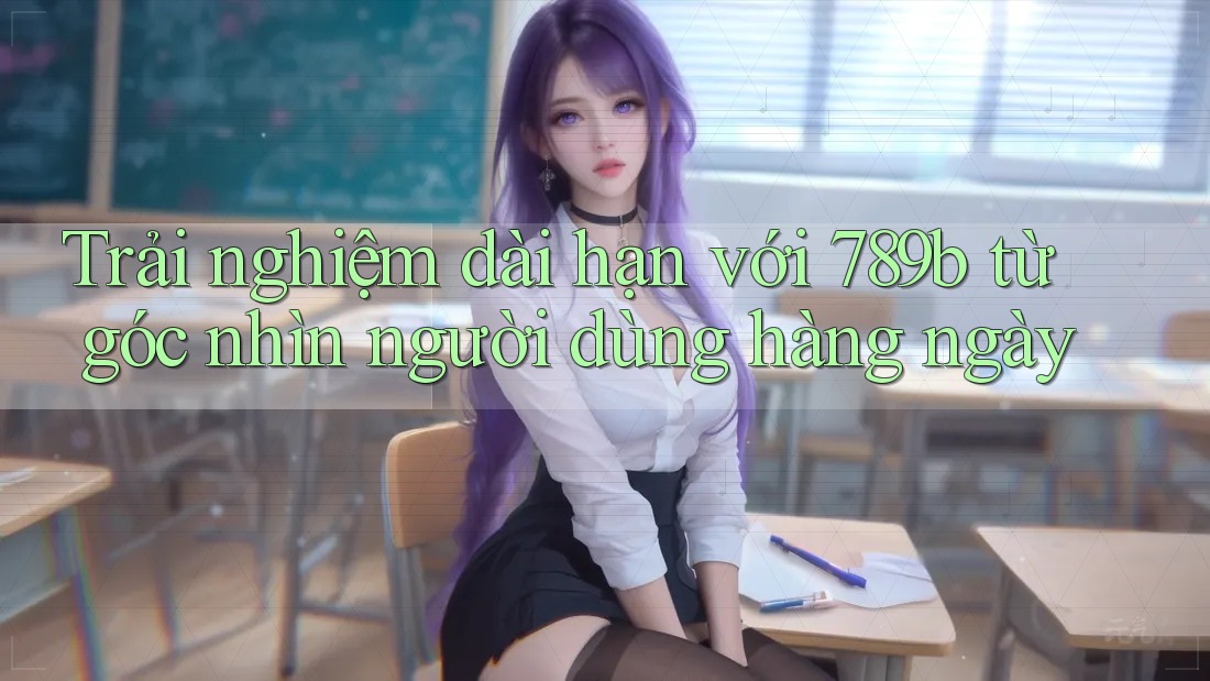 Trải nghiệm dài hạn với 789b từ góc nhìn người dùng hàng ngày Trải nghiệm dài hạn với 789b từ góc nhìn người dùng hàng ngày