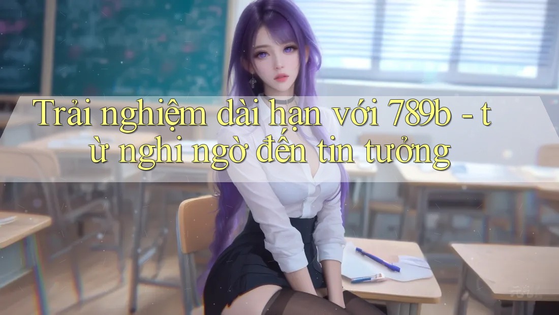 Trải nghiệm dài hạn với 789b - từ nghi ngờ đến tin tưởng Trải nghiệm dài hạn với 789b - từ nghi ngờ đến tin tưởng