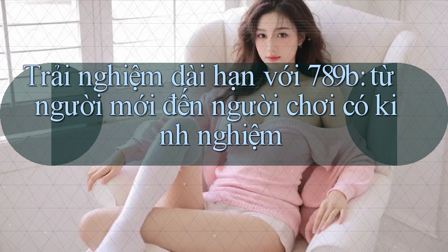 Trải nghiệm dài hạn với 789b: từ người mới đến người chơi có kinh nghiệm Trải nghiệm dài hạn với 789b: từ người mới đến người chơi có kinh nghiệm