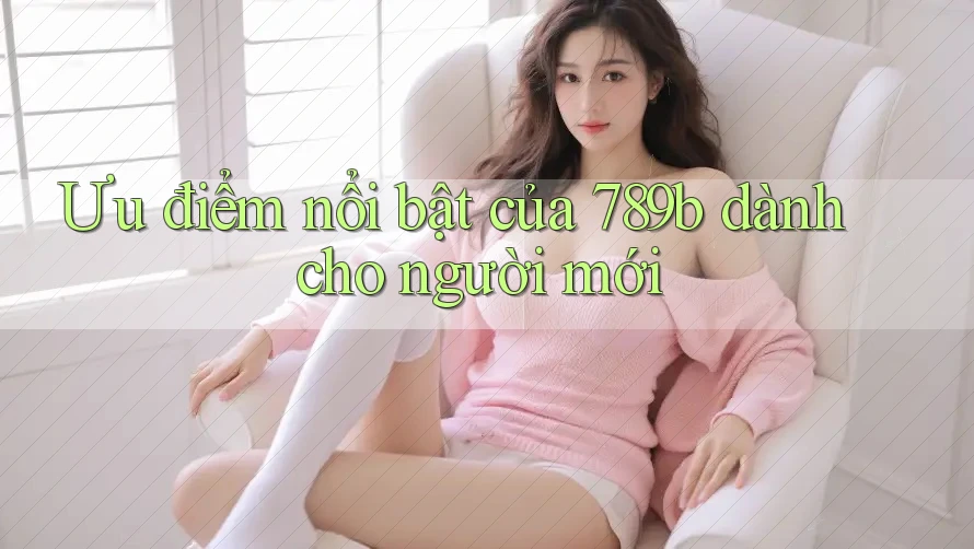 Ưu điểm nổi bật của 789b dành cho người mới Ưu điểm nổi bật của 789b dành cho người mới