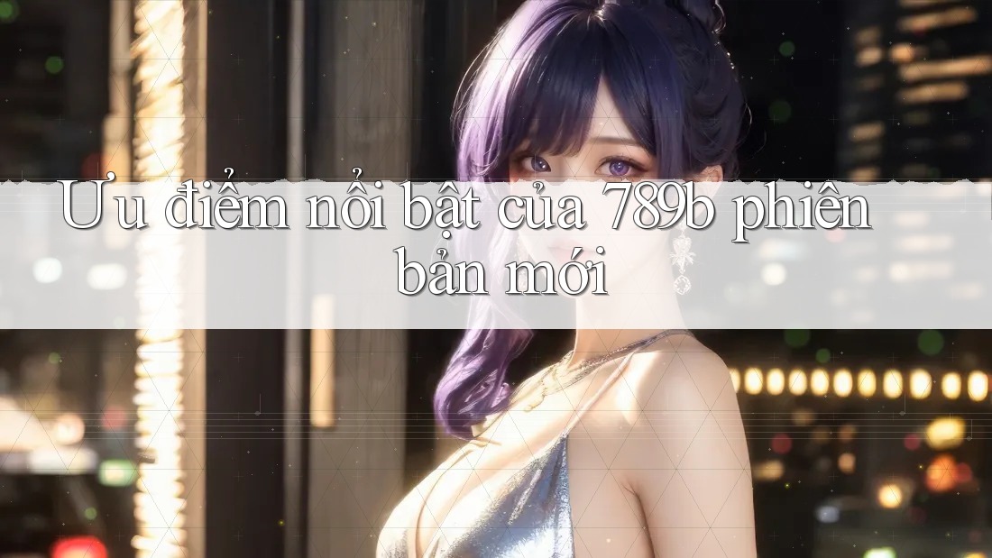 Ưu điểm nổi bật của 789b phiên bản mới