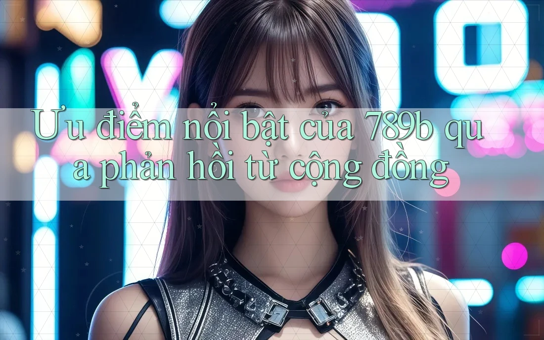 Ưu điểm nổi bật của 789b qua phản hồi từ cộng đồng