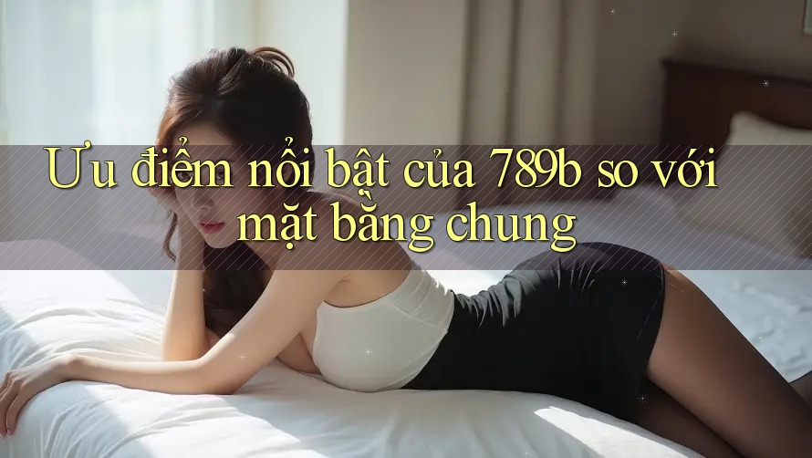 Ưu điểm nổi bật của 789b so với mặt bằng chung Ưu điểm nổi bật của 789b so với mặt bằng chung