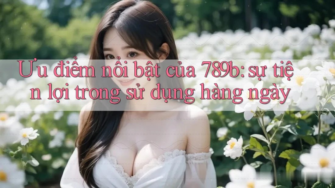 Ưu điểm nổi bật của 789b: sự tiện lợi trong sử dụng hàng ngày Ưu điểm nổi bật của 789b: sự tiện lợi trong sử dụng hàng ngày