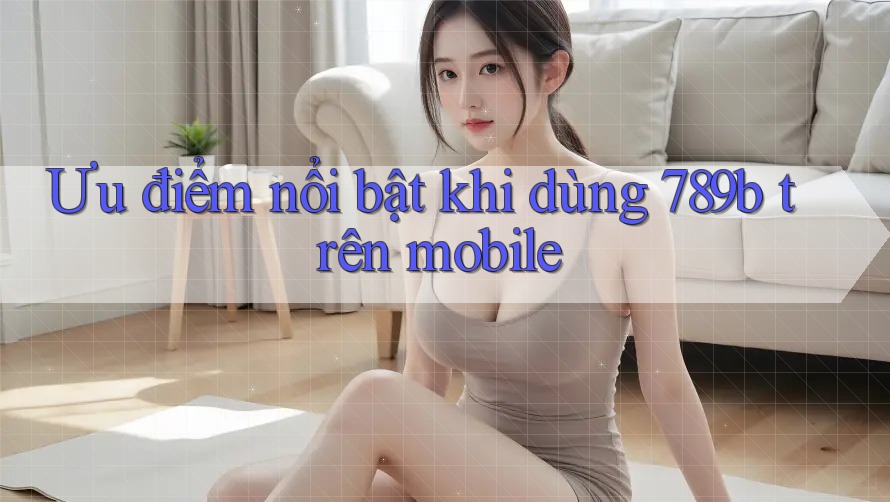 Ưu điểm nổi bật khi dùng 789b trên mobile