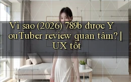Vì sao (2026) 789b được YouTuber review quan tâm UX tốt