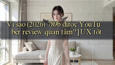 Vì sao (2026) 789b được YouTuber review quan tâm UX tốt