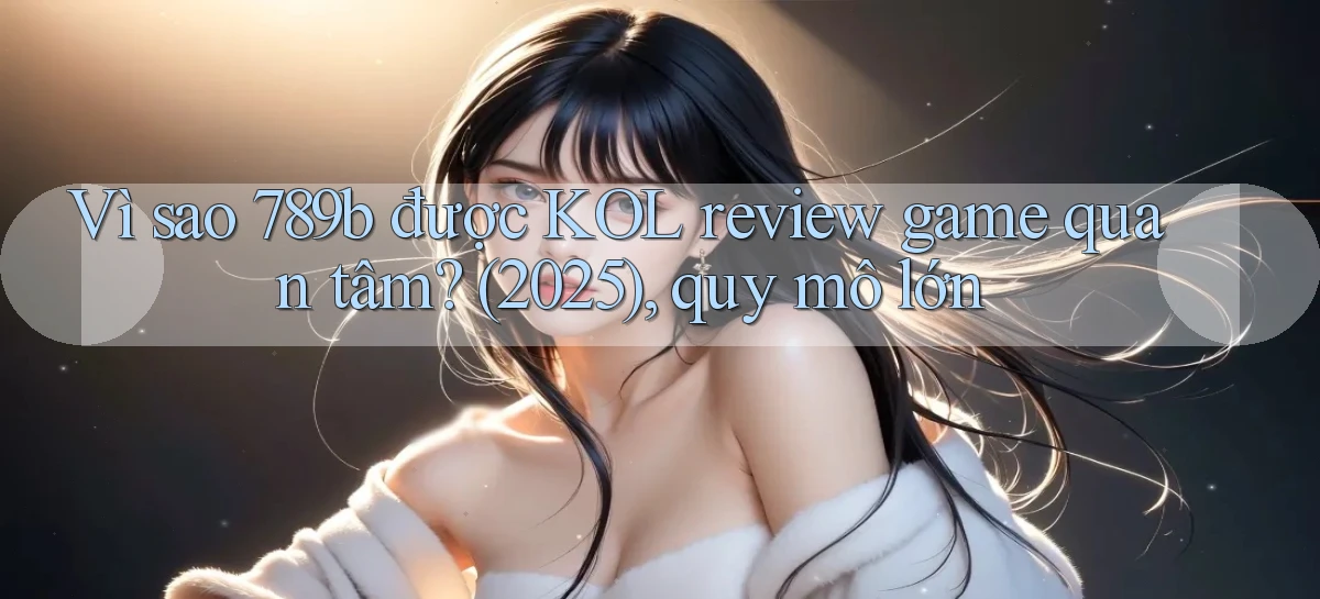 Vì sao 789b được KOL review game quan tâm (2025), quy mô lớn