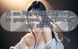 Vì sao 789b được KOL review game quan tâm (2025), quy mô lớn
