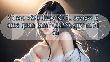 Vì sao 789b được KOL review game quan tâm (2025), quy mô lớn