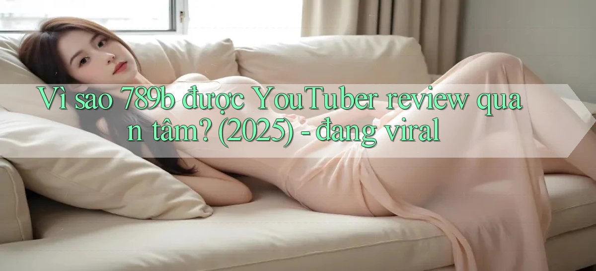 Vì sao 789b được YouTuber review quan tâm (2025)   đang viral