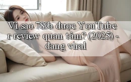 Vì sao 789b được YouTuber review quan tâm (2025)   đang viral