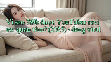 Vì sao 789b được YouTuber review quan tâm (2025)   đang viral